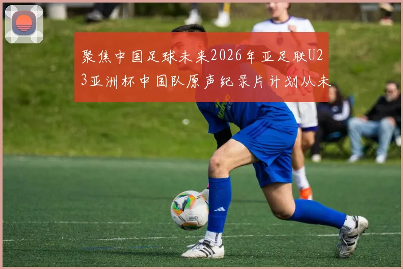 聚焦中国足球未来2026年亚足联U23亚洲杯中国队原声纪录片计划从未改变全网首发