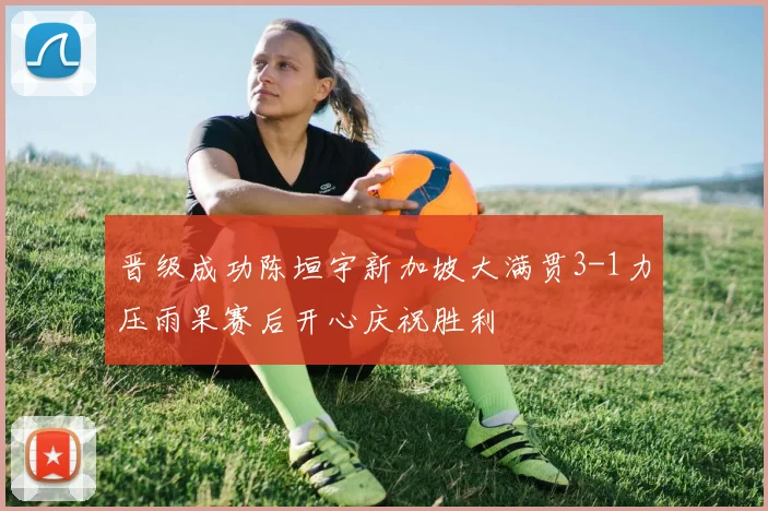 晋级成功陈垣宇新加坡大满贯3-1力压雨果赛后开心庆祝胜利