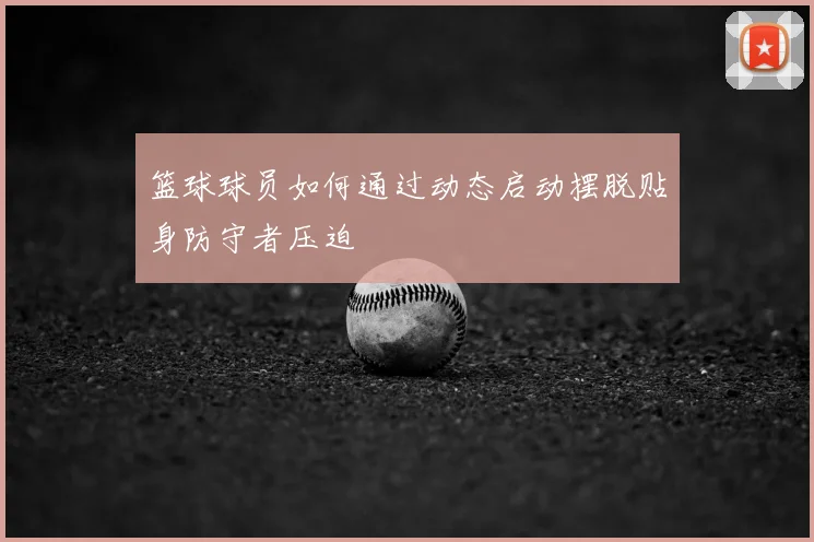 篮球球员如何通过动态启动摆脱贴身防守者压迫