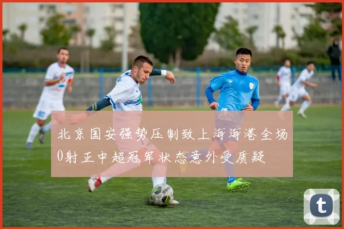 北京国安强势压制致上海海港全场0射正中超冠军状态意外受质疑