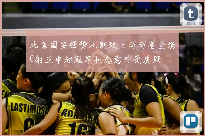 北京国安强势压制致上海海港全场0射正中超冠军状态意外受质疑
