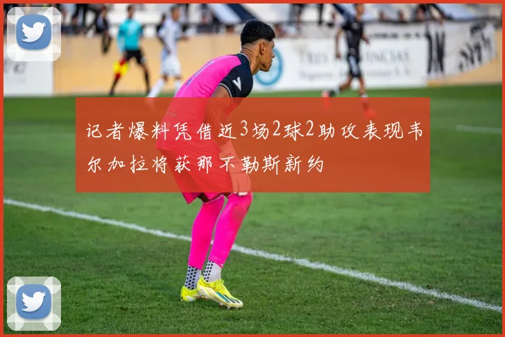 记者爆料凭借近3场2球2助攻表现韦尔加拉将获那不勒斯新约