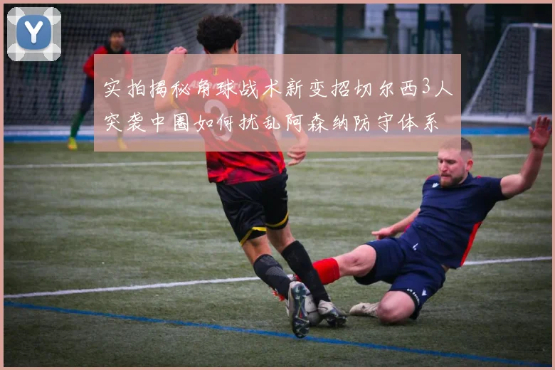 实拍揭秘角球战术新变招切尔西3人突袭中圈如何扰乱阿森纳防守体系