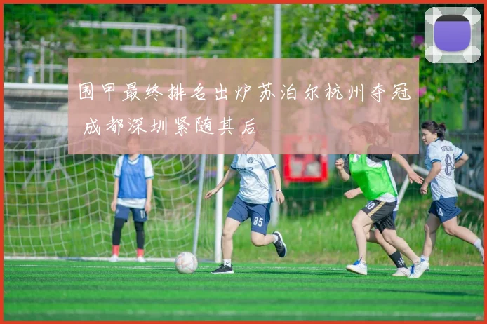 围甲最终排名出炉苏泊尔杭州夺冠 成都深圳紧随其后