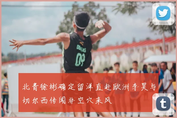 北青徐彬确定留洋直赴欧洲李昊与切尔西传闻非空穴来风