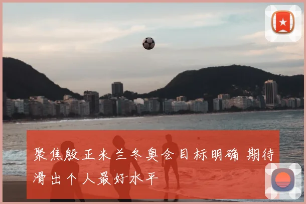 聚焦殷正米兰冬奥会目标明确 期待滑出个人最好水平