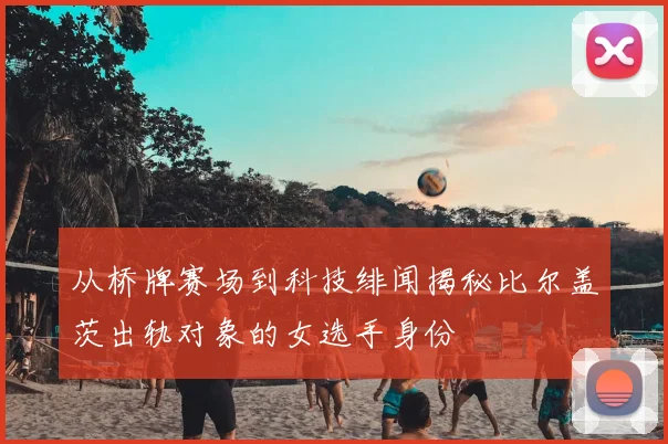 从桥牌赛场到科技绯闻揭秘比尔盖茨出轨对象的女选手身份